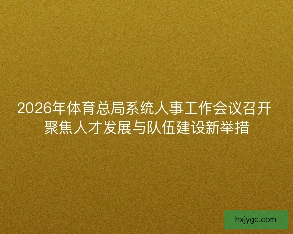 2026年体育总局系统人事工作会议召开 聚焦人才发展与队伍建设新举措
