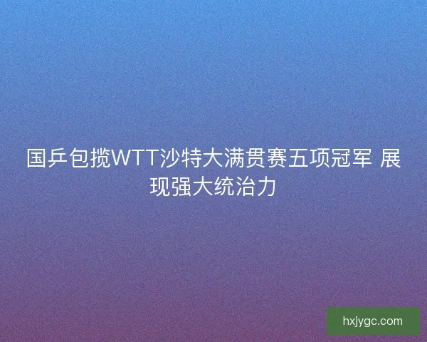 国乒包揽WTT沙特大满贯赛五项冠军 展现强大统治力