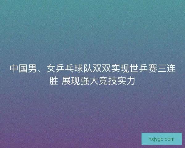 中国男、女乒乓球队双双实现世乒赛三连胜 展现强大竞技实力