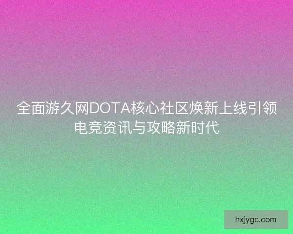 全面游久网DOTA核心社区焕新上线引领电竞资讯与攻略新时代