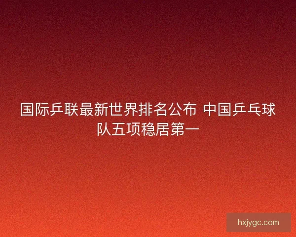 国际乒联最新世界排名公布 中国乒乓球队五项稳居第一
